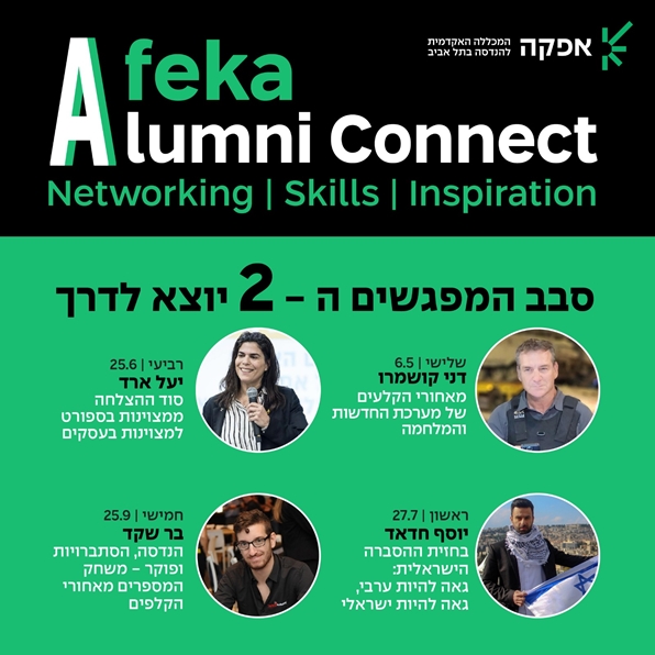 Afeka Alumni Connect Networking | Skills  | Inspiration סבב המפגשים ה-2 יוצא לדרך. שלישי 6.5 דני קושמרו מאחורי הקלעים של מערכת החדשות ומלחמה. רביעי, 25.6, יעל ארד, סוד ההצלחה ממצוינות בספורט למצוינות בעסקים. ראשון, 27.7, יוסף חדאד, בחזית ההסברה הישראלית: גאה להיות ערבי, גאה להיות ישראלי. חמישי, 25.9, בר שקד: הנדסה, הסתברויות ופוקר - משחק המספרים מאחורי הקלפים.