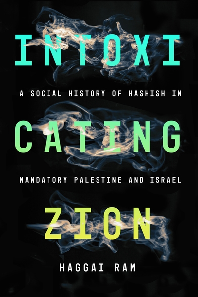 Intoxicating Zion: A Social History of Hashish in Mandatory Palestine and Israel, Haggai Ram