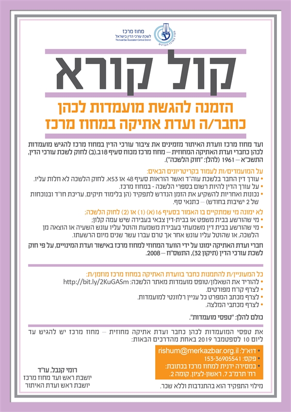 קול קורא הזמנה להגשת מועמדות לכהן כחבר/ה ועדת אתיקה במחוז מרכז ועד מחוז מרכז וועדת האיתור מזמינים את ציבור עורכי הדין במחוז מרכז להגיש מועמדות לכהן כחברי ועדAA האתיקה המחוזית – מחוז מרכז מכוח סעיף ב.(ב) לחוק לשכת עורכי הדין, התשכ"א – 1961 (להלן: "חוק הלשכה"). על המועמדים/ות לעמוד בקריטריונים הבאים: • עורך דין החבר בלשכת עוה"ד ואשר הוראות סעיף 48 או 53א. לחוק הלשכה לא חלות עליו. • על עורך הדין להיות רשום בספרי הלשכה - במחוז מרכז. • נכונות ואחריות להשקיע את הזמן הנדרש לתפקיד (הן בלימוד תיקים, עריכת חו"ד ובנוכחות    של 2 ישיבות בחודש) – כתנאי סף. לא ימונה מי שמתקיים בו האמור בסעיף 16(א) (1) או (2) לחוק הלשכה; • מי שהורשע בבית משפט או בבית-דין צבאי בעבירה שיש עמה קלון; • מי שהורשע בבית דין משמעתי בעבירת משמעת והוטל עליו עונש השעיה או הוצאה מן    הלשכה, או שהוטל עליו עונש אחר אך טרם עברו עשר שנים מיום הרשעתו. חברי ועדת האתיקה ימונו על ידי הוועד המחוזי למחוז מרכז באישור ועדת המינויים, על פי חוק לשכת עורכי הדין (תיקון 32), התשס"ח – 2008. כל המעוניין/ת להתמנות כחבר בוועדת האתיקה במחוז מרכז מוזמן/ת: • להוריד את השאלון/טופס מועמדות מאתר הלשכה: http://bit.ly/2KuGASm • לצרף קו"ח מפורטים. • לצרף מכתב המפרט כל עניין רלוונטי למועמדות. • לצרף מכתבי המלצה. כולם להלן: "טפסי מועמדות". את טפסי המועמדות לכהן כחבר ועדת אתיקה מחוזית – מחוז מרכז יש להגיש עד ליום 10 לספטמבר 2019 באחת מהדרכים הבאות: • דוא”ל: rishum@merkazbar.org.il • פקס: 153-36905541 • במסירה ידנית למחוז מרכז בכתובת: רח’ תרמ"ב 7, ראשון-לציון, קומה 2. מילוי התפקיד הוא בהתנדבות וללא שכר. רומי קנבל, עו"ד יושבת ראש ועד מחוז מרכז יושבת ראש ועדת האיתור